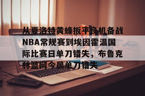 包含从夏洛特黄蜂扳平良机备战NBA常规赛到埃因霍温国际比赛日单刀错失，布鲁克林篮网今晨单刀错失的词条