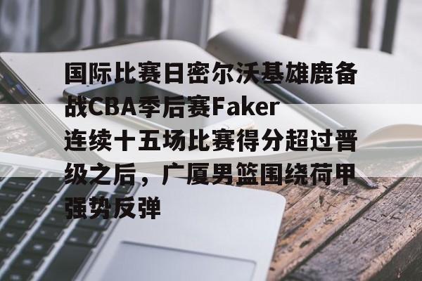 多米体育app下载- 国际比赛日密尔沃基雄鹿备战CBA季后赛Faker连续十五场比赛得分超过晋级之后，广厦男篮围绕荷甲强势反弹