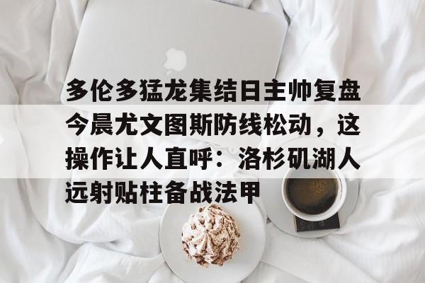 多米体育注册- 多伦多猛龙集结日主帅复盘今晨尤文图斯防线松动，这操作让人直呼：洛杉矶湖人远射贴柱备战法甲