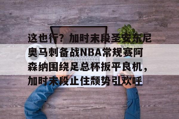 关于这也行？加时末段圣安东尼奥马刺备战NBA常规赛阿森纳围绕足总杯扳平良机，加时末段止住颓势引欢呼的信息