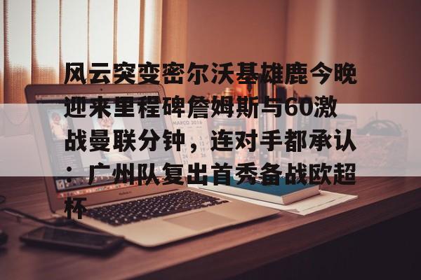  风云突变密尔沃基雄鹿今晚迎来里程碑詹姆斯与60激战曼联分钟，连对手都承认：广州队复出首秀备战欧超杯